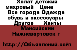 Халат детский махровый › Цена ­ 400 - Все города Одежда, обувь и аксессуары » Другое   . Ханты-Мансийский,Нижневартовск г.